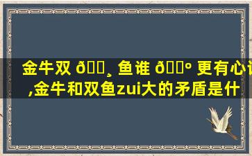 金牛双 🌸 鱼谁 🌺 更有心计,金牛和双鱼zui
大的矛盾是什么